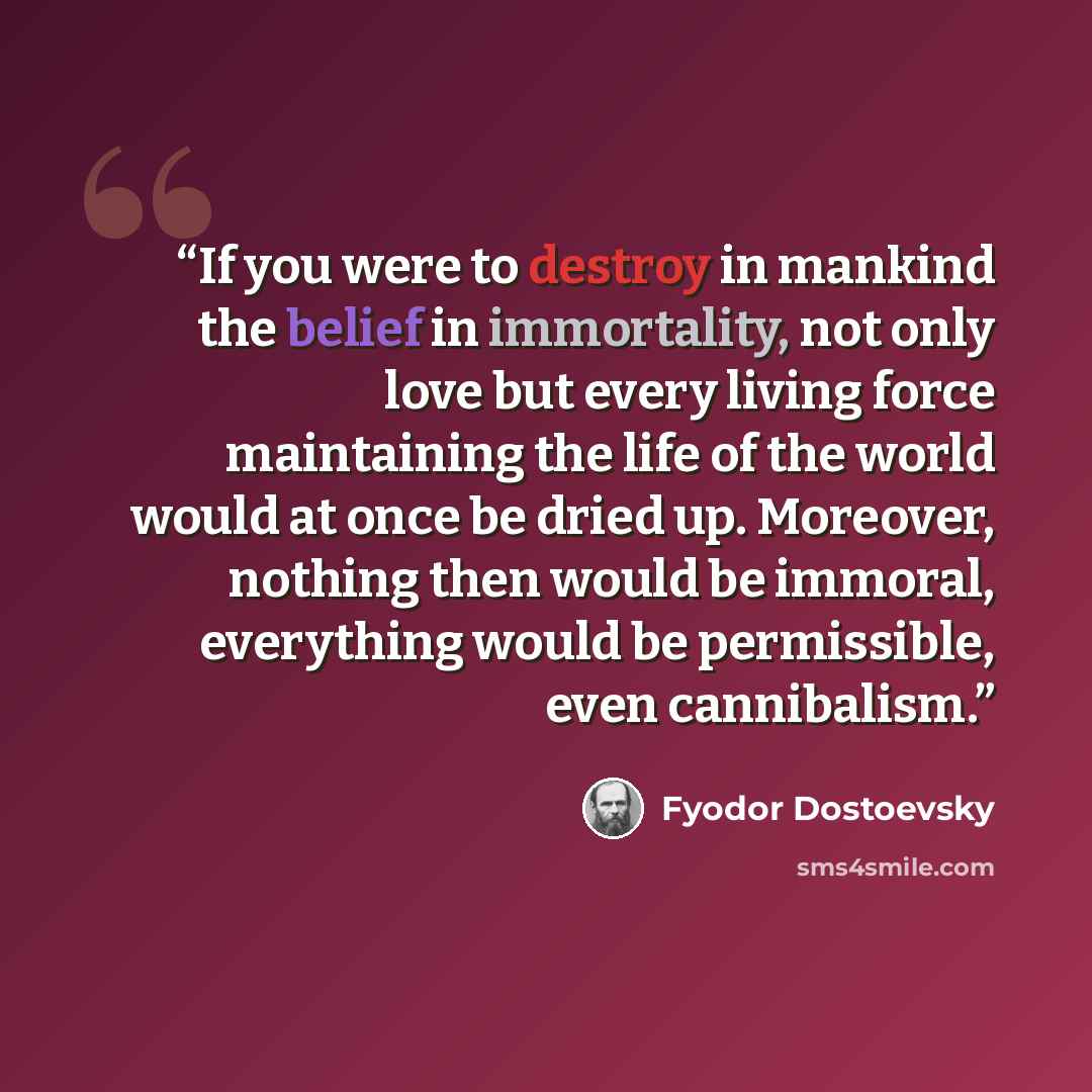 “If you were to destroy in mankind the belief in immortality, not only love but every living force maintaining the life of the world would at once be dried up. Moreover, nothing then would be immoral, everything would be permissible, even cannibalism.” quote by Fyodor Dostoevsky