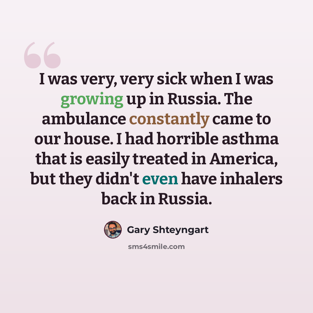 “I was very, very sick when I was growing up in Russia. The ambulance constantly came to our house. I had horrible asthma that is easily treated in America, but they didn't even have inhalers back in Russia.” quote by Gary Shteyngart