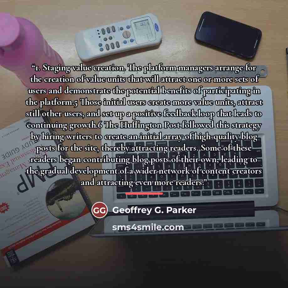 “1. Staging value creation. The platform managers arrange for the creation of value units that will attract one or more sets of users and demonstrate the potential benefits of participating in the platform.5 Those initial users create more value units, attract still other users, and set up a…” quote by Geoffrey G. Parker