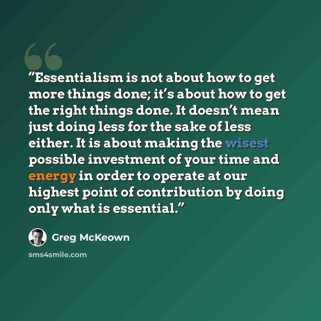 “Essentialism is not about how to get more things done; it’s about how to get the right things done. It doesn’t mean just doing less for the sake of less either. It is about making the wisest possible investment of your time and energy in order to operate at our highest point of contribution by…” quote by Greg McKeown
