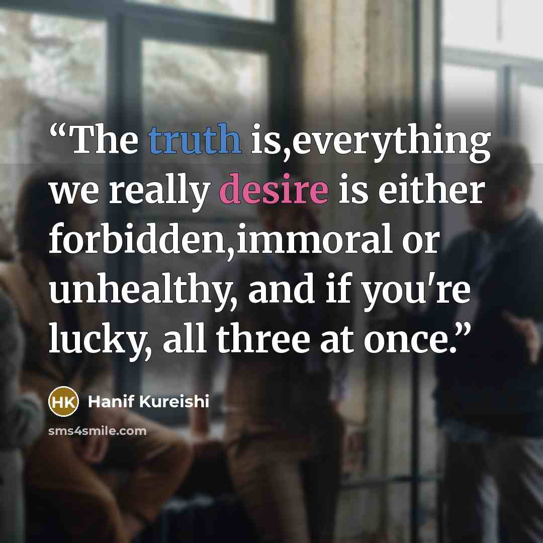 “The truth is,everything we really desire is either forbidden,immoral or unhealthy, and if you're lucky, all three at once.” quote by Hanif Kureishi