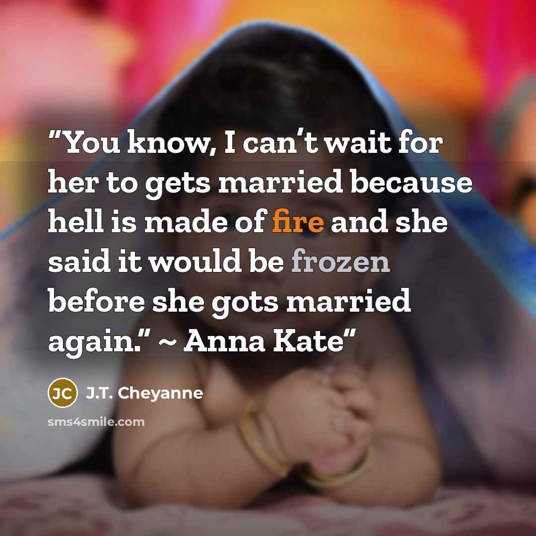 “You know, I can’t wait for her to gets married because hell is made of fire and she said it would be frozen before she gots married again.” ~ Anna Kate” quote by J.T. Cheyanne