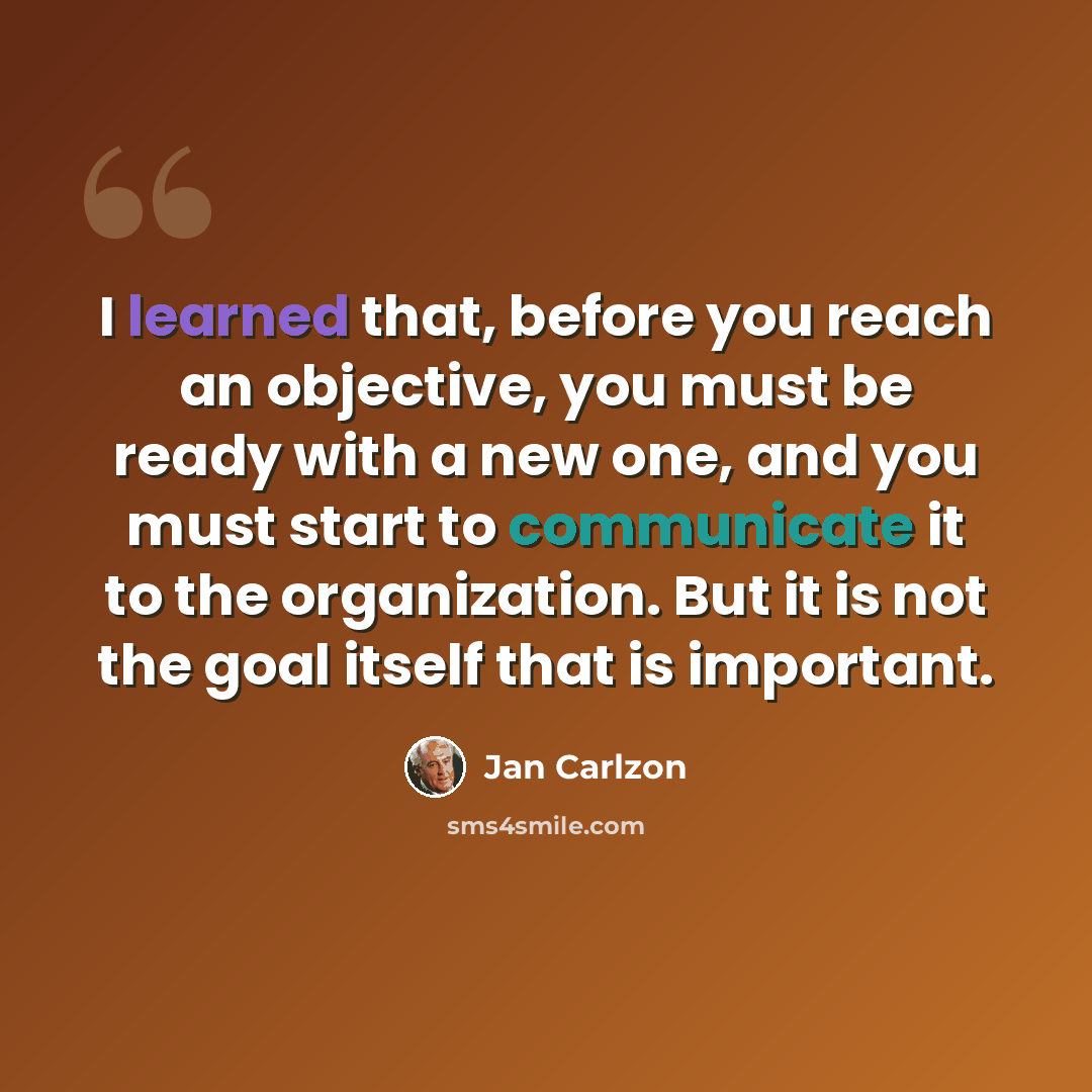 “I learned that, before you reach an objective, you must be ready with a new one, and you must start to communicate it to the organization. But it is not the goal itself that is important.” quote by Jan Carlzon