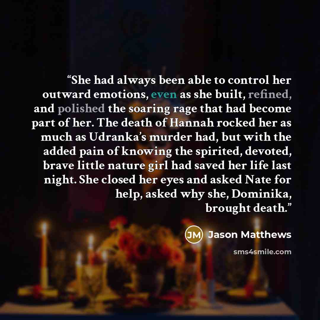 “She had always been able to control her outward emotions, even as she built, refined, and polished the soaring rage that had become part of her. The death of Hannah rocked her as much as Udranka’s murder had, but with the added pain of knowing the spirited, devoted, brave little nature girl had…” quote by Jason Matthews