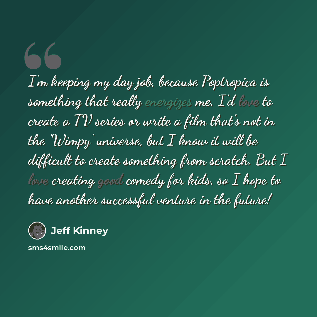 “I'm keeping my day job, because Poptropica is something that really energizes me. I'd love to create a TV series or write a film that's not in the 'Wimpy' universe, but I know it will be difficult to create something from scratch. But I love creating good comedy for kids, so I hope to have another…” quote by Jeff Kinney