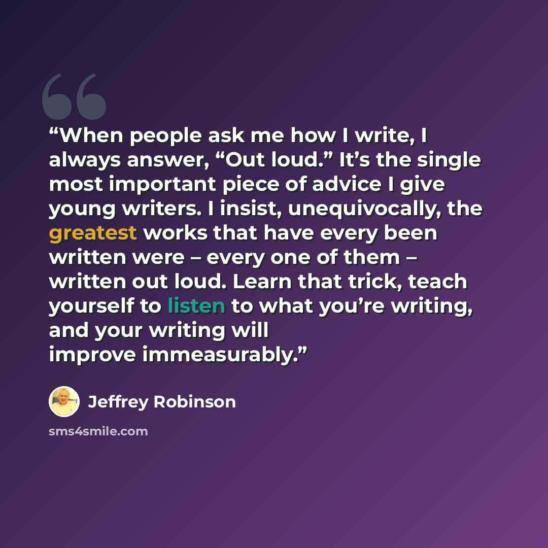 “When people ask me how I write, I always answer, “Out loud.” It’s the single most important piece of advice I give young writers. I insist, unequivocally, the greatest works that have every been written were – every one of them – written out loud. Learn that trick, teach yourself to listen to what…” quote by Jeffrey Robinson