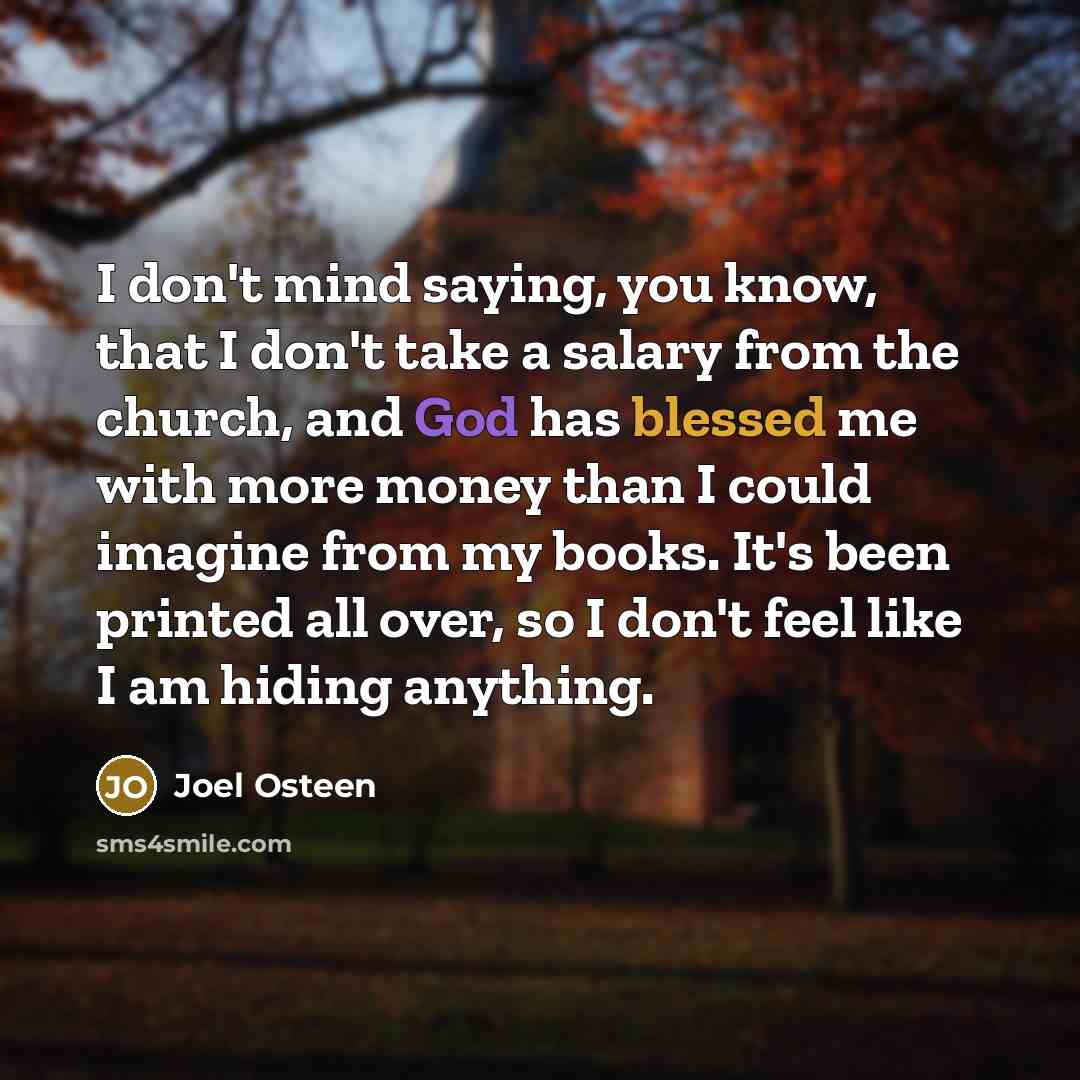 “I don't mind saying, you know, that I don't take a salary from the church, and God has blessed me with more money than I could imagine from my books. It's been printed all over, so I don't feel like I am hiding anything.” quote by Joel Osteen