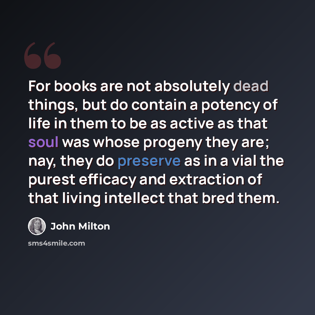 “For books are not absolutely dead things, but do contain a potency of life in them to be as active as that soul was whose progeny they are; nay, they do preserve as in a vial the purest efficacy and extraction of that living intellect that bred them.” quote by John Milton