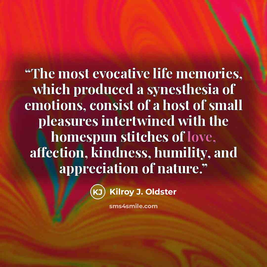 “The most evocative life memories, which produced a synesthesia of emotions, consist of a host of small pleasures intertwined with the homespun stitches of love, affection, kindness, humility, and appreciation of nature.” quote by Kilroy J. Oldster