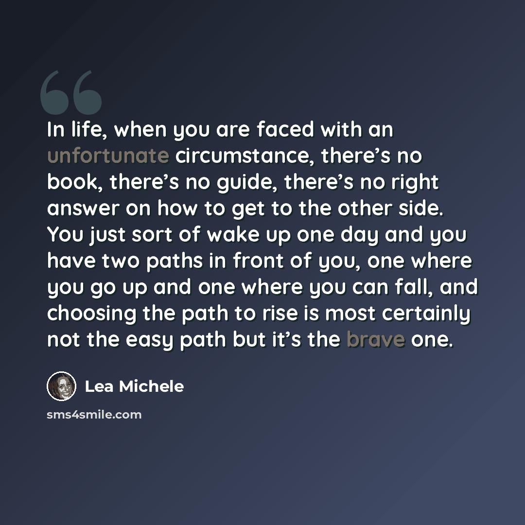 “In life, when you are faced with an unfortunate circumstance, there’s no book, there’s no guide, there’s no right answer on how to get to the other side. You just sort of wake up one day and you have two paths in front of you, one where you go up and one where you can fall, and choosing the path…” quote by Lea Michele