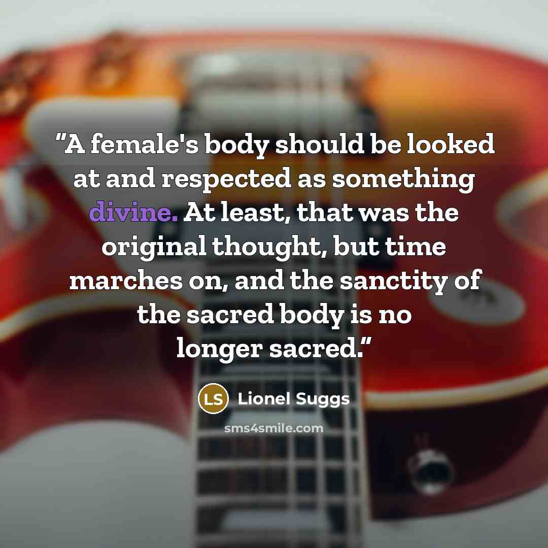 “A female's body should be looked at and respected as something divine. At least, that was the original thought, but time marches on, and the sanctity of the sacred body is no longer sacred.” quote by Lionel Suggs