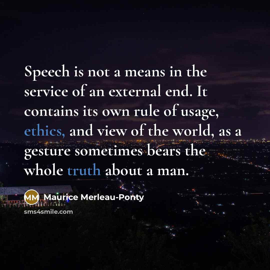 “Speech is not a means in the service of an external end. It contains its own rule of usage, ethics, and view of the world, as a gesture sometimes bears the whole truth about a man.” quote by Maurice Merleau-Ponty