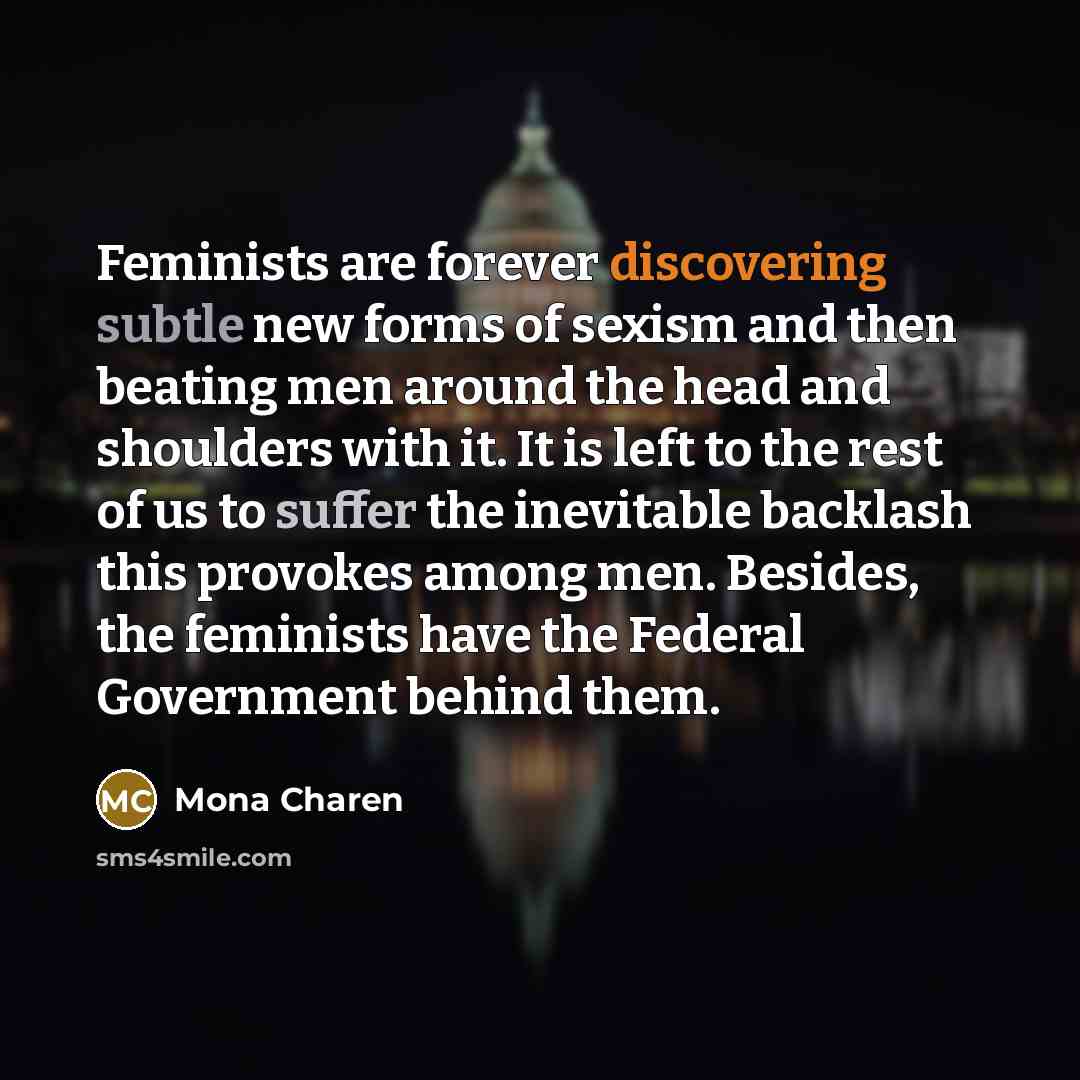 “Feminists are forever discovering subtle new forms of sexism and then beating men around the head and shoulders with it. It is left to the rest of us to suffer the inevitable backlash this provokes among men. Besides, the feminists have the Federal Government behind them.” quote by Mona Charen