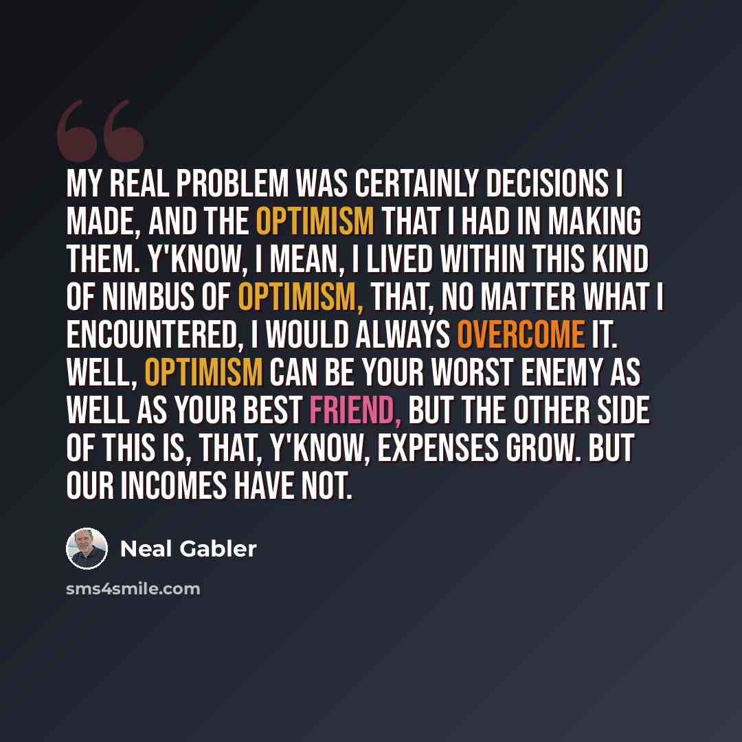 “My real problem was certainly decisions I made, and the optimism that I had in making them. Y'know, I mean, I lived within this kind of nimbus of optimism, that, no matter what I encountered, I would always overcome it. Well, optimism can be your worst enemy as well as your best friend, but the…” quote by Neal Gabler