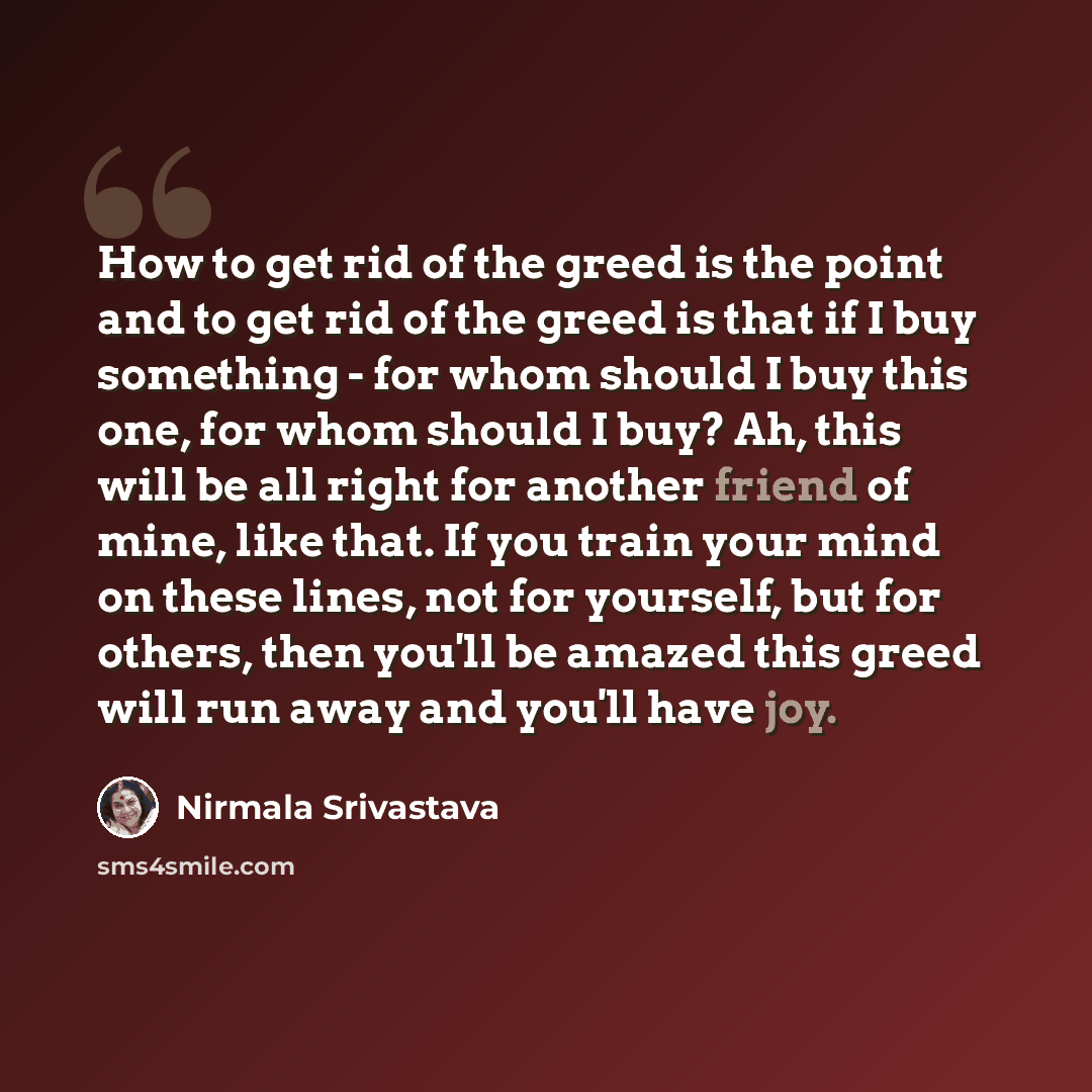 “How to get rid of the greed is the point and to get rid of the greed is that if I buy something - for whom should I buy this one, for whom should I buy? Ah, this will be all right for another friend of mine, like that. If you train your mind on these lines, not for yourself, but for others, then…” quote by Nirmala Srivastava