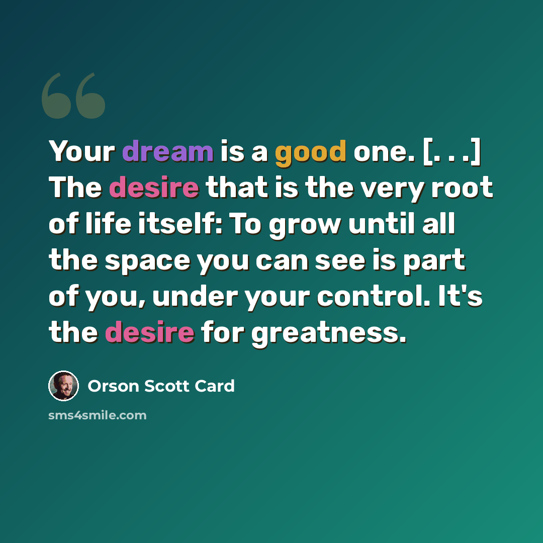 “Your dream is a good one. [. . .] The desire that is the very root of life itself: To grow until all the space you can see is part of you, under your control. It's the desire for greatness.” quote by Orson Scott Card