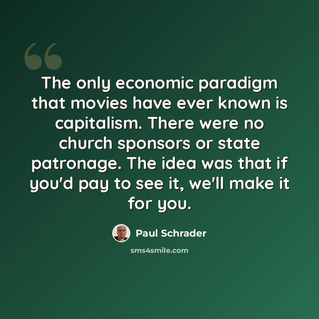 “The only economic paradigm that movies have ever known is capitalism. There were no church sponsors or state patronage. The idea was that if you'd pay to see it, we'll make it for you.” quote by Paul Schrader