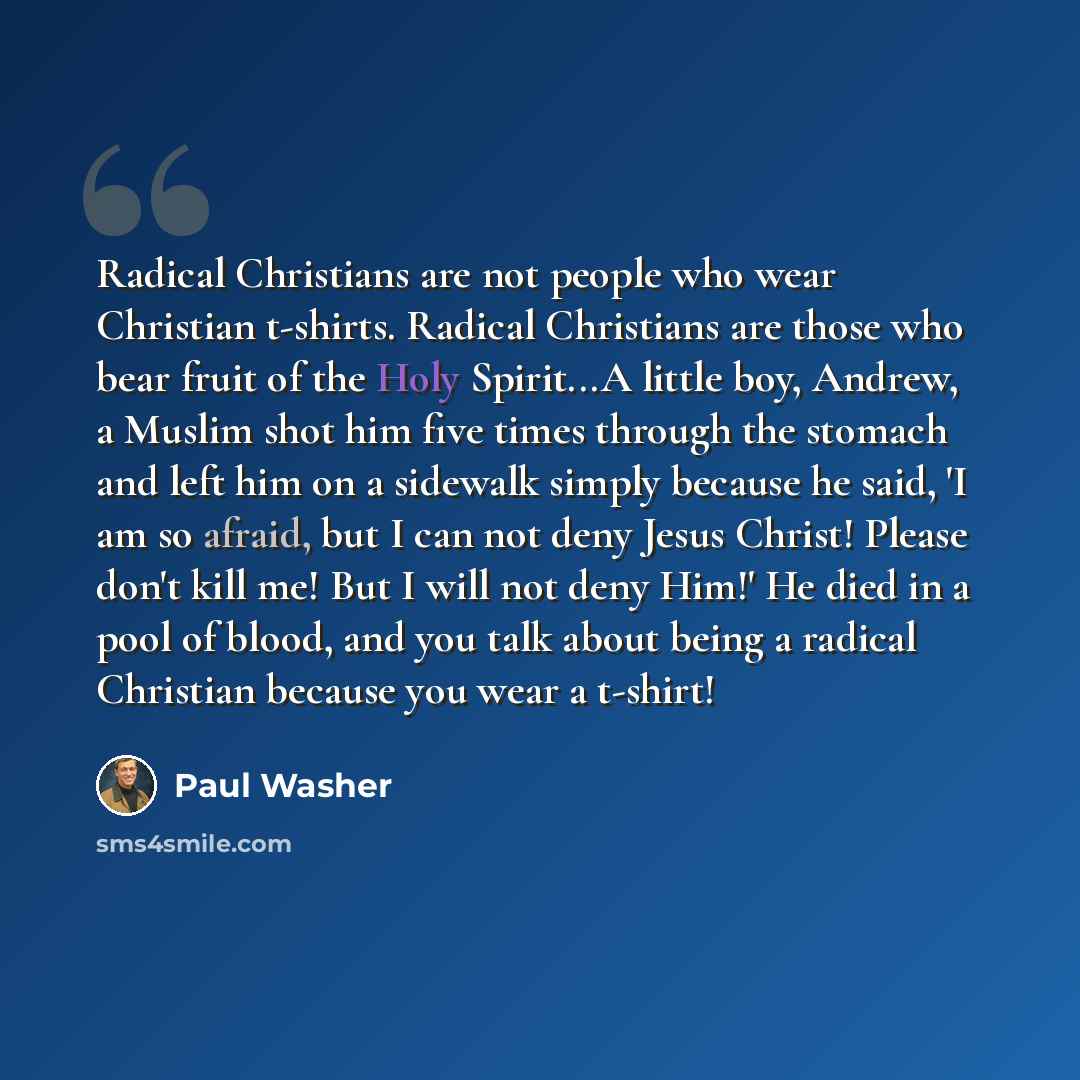 “Radical Christians are not people who wear Christian t-shirts. Radical Christians are those who bear fruit of the Holy Spirit...A little boy, Andrew, a Muslim shot him five times through the stomach and left him on a sidewalk simply because he said, 'I am so afraid, but I can not deny Jesus…” quote by Paul Washer