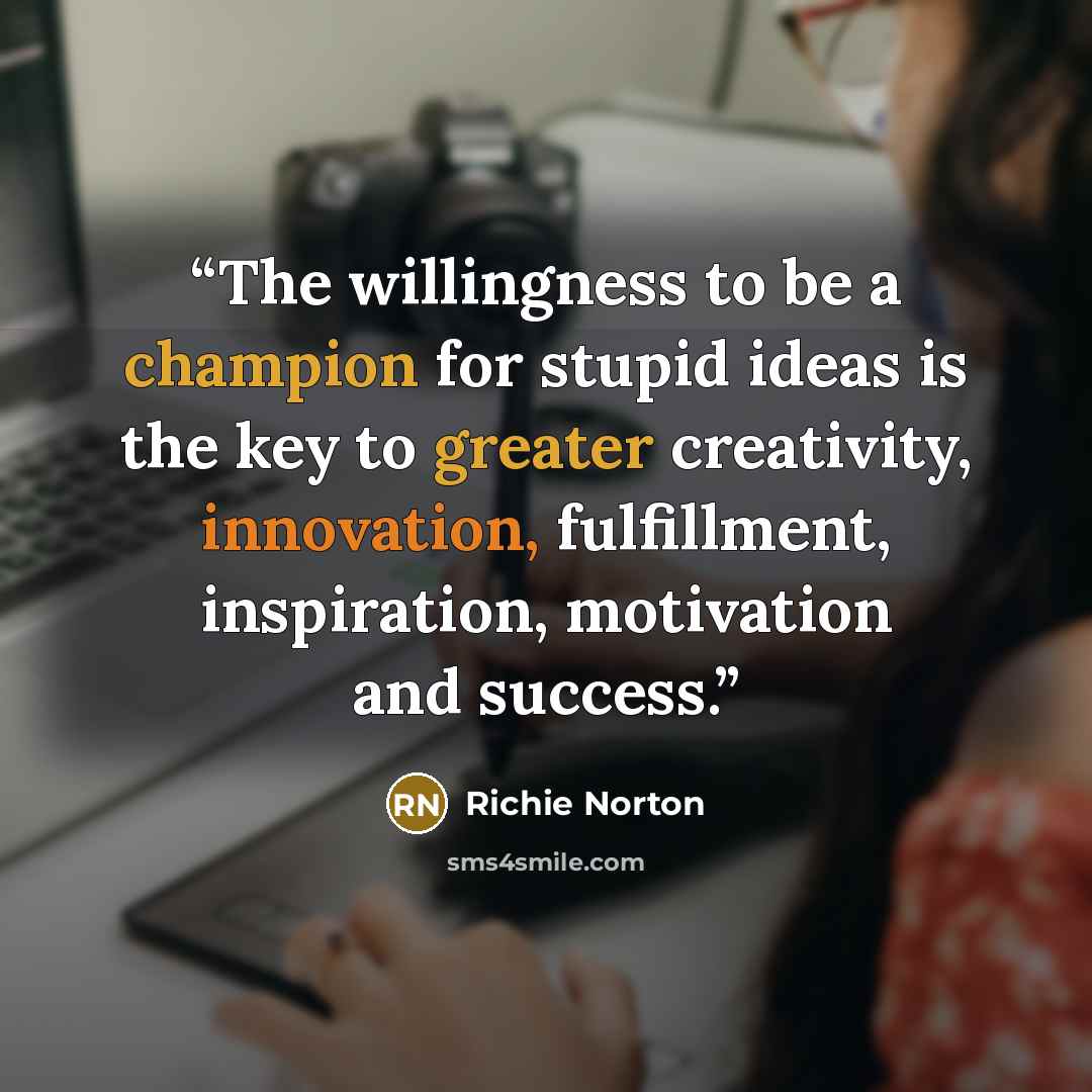 “The willingness to be a champion for stupid ideas is the key to greater creativity, innovation, fulfillment, inspiration, motivation and success.” quote by Richie Norton