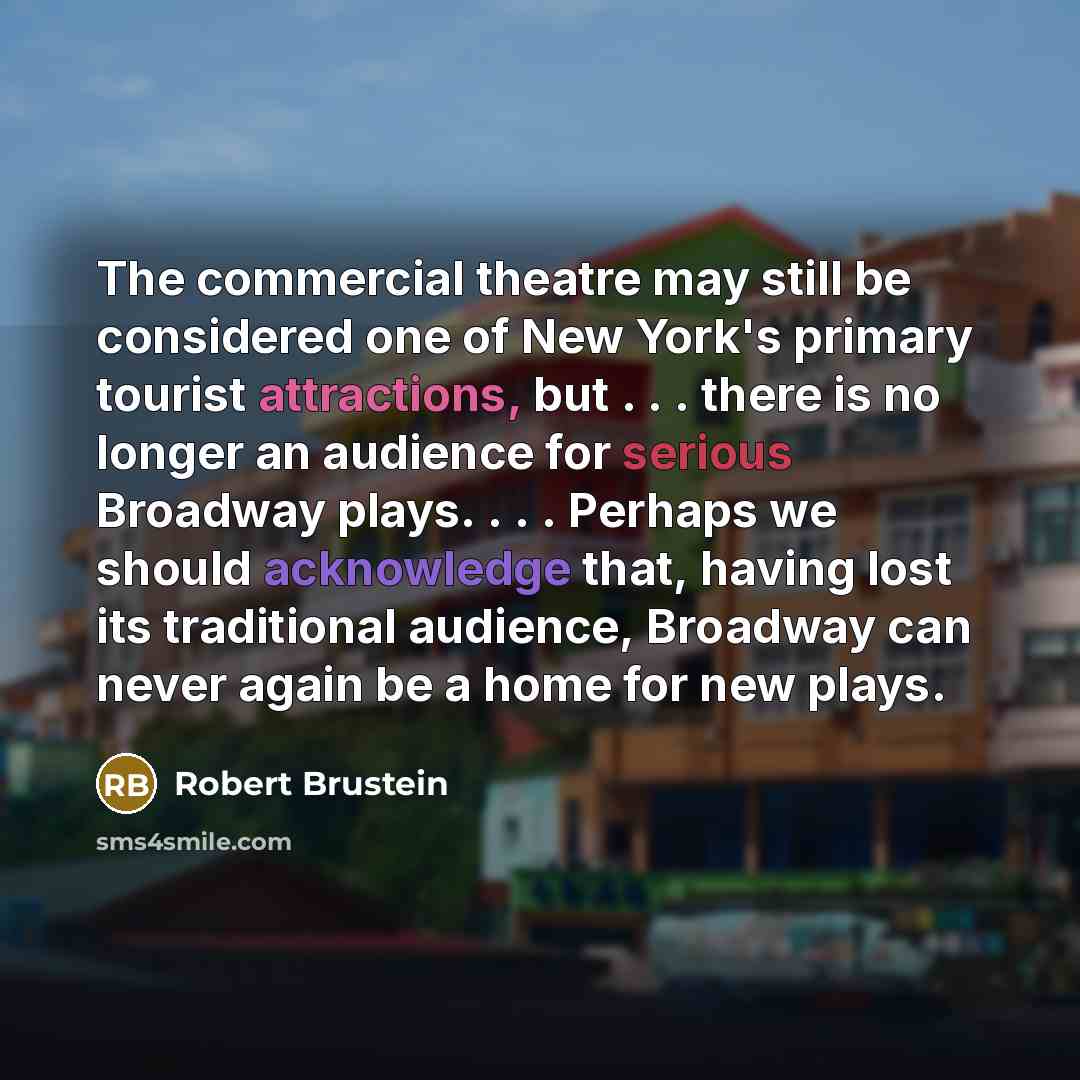 “The commercial theatre may still be considered one of New York's primary tourist attractions, but . . . there is no longer an audience for serious Broadway plays. . . . Perhaps we should acknowledge that, having lost its traditional audience, Broadway can never again be a home for new plays.” quote by Robert Brustein