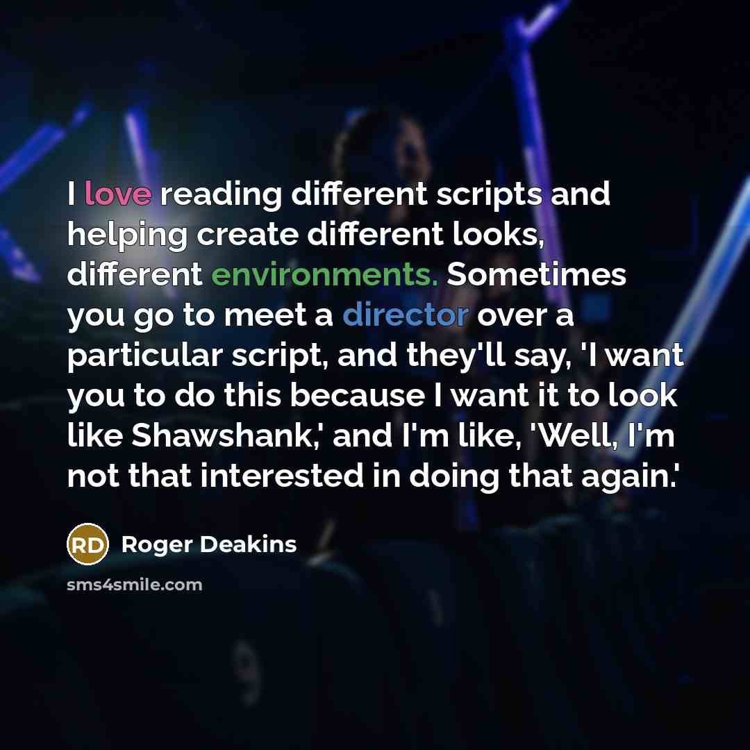“I love reading different scripts and helping create different looks, different environments. Sometimes you go to meet a director over a particular script, and they'll say, 'I want you to do this because I want it to look like Shawshank,' and I'm like, 'Well, I'm not that interested in doing that…” quote by Roger Deakins