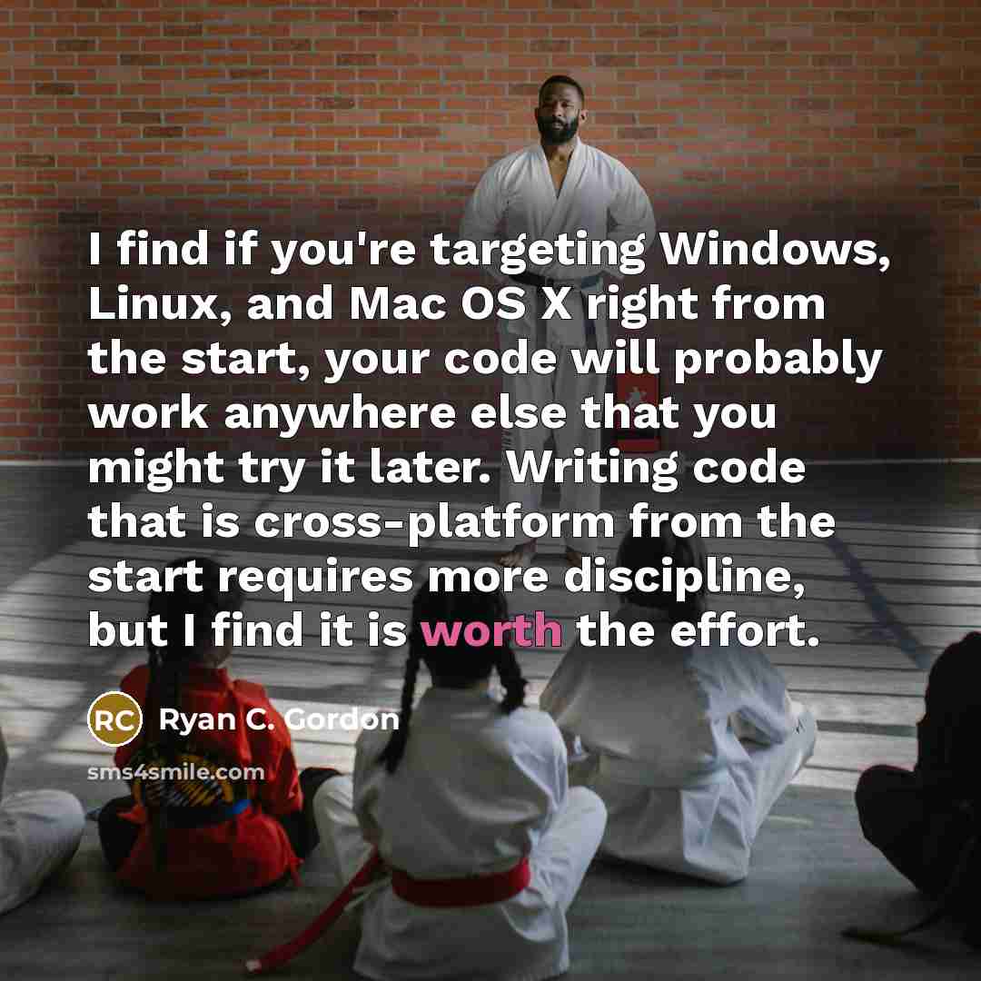 “I find if you're targeting Windows, Linux, and Mac OS X right from the start, your code will probably work anywhere else that you might try it later. Writing code that is cross-platform from the start requires more discipline, but I find it is worth the effort.” quote by Ryan C. Gordon