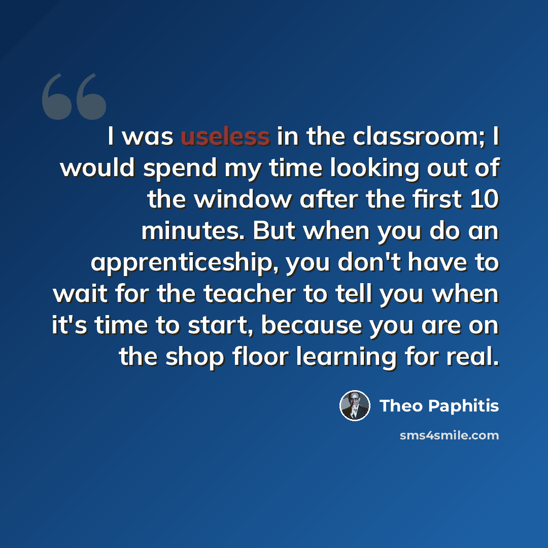 “I was useless in the classroom; I would spend my time looking out of the window after the first 10 minutes. But when you do an apprenticeship, you don't have to wait for the teacher to tell you when it's time to start, because you are on the shop floor learning for real.” quote by Theo Paphitis