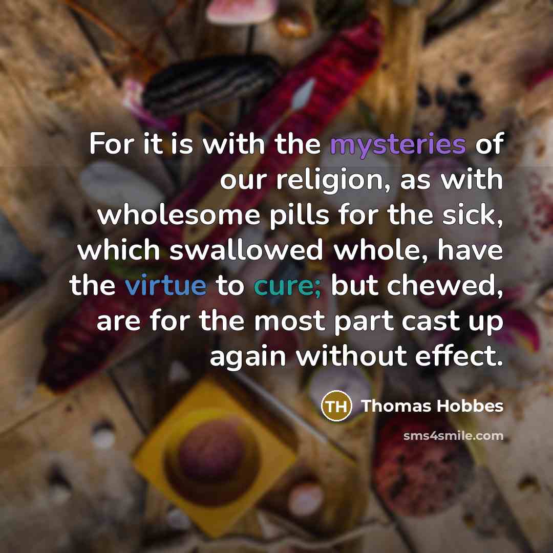 “For it is with the mysteries of our religion, as with wholesome pills for the sick, which swallowed whole, have the virtue to cure; but chewed, are for the most part cast up again without effect.” quote by Thomas Hobbes