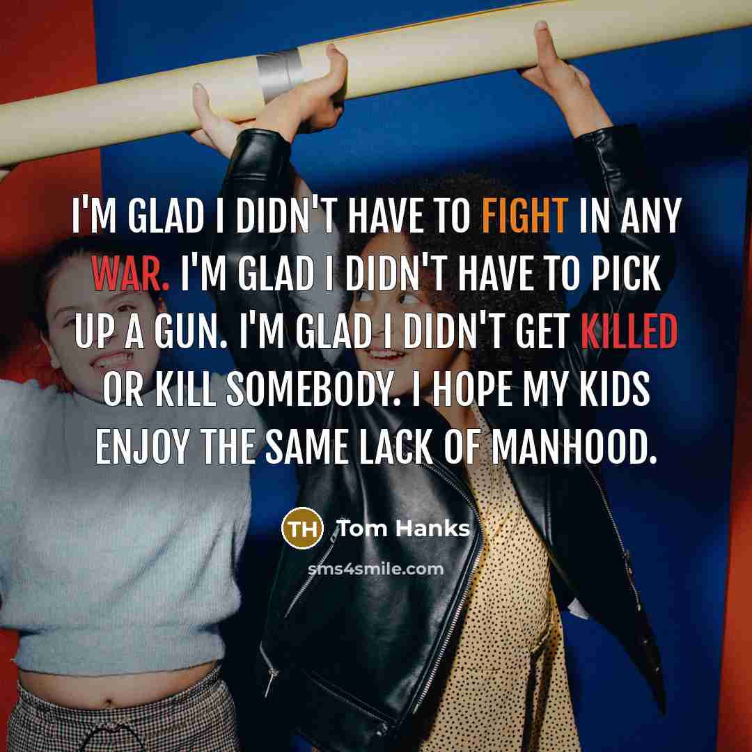 “I'm glad I didn't have to fight in any war. I'm glad I didn't have to pick up a gun. I'm glad I didn't get killed or kill somebody. I hope my kids enjoy the same lack of manhood.” quote by Tom Hanks
