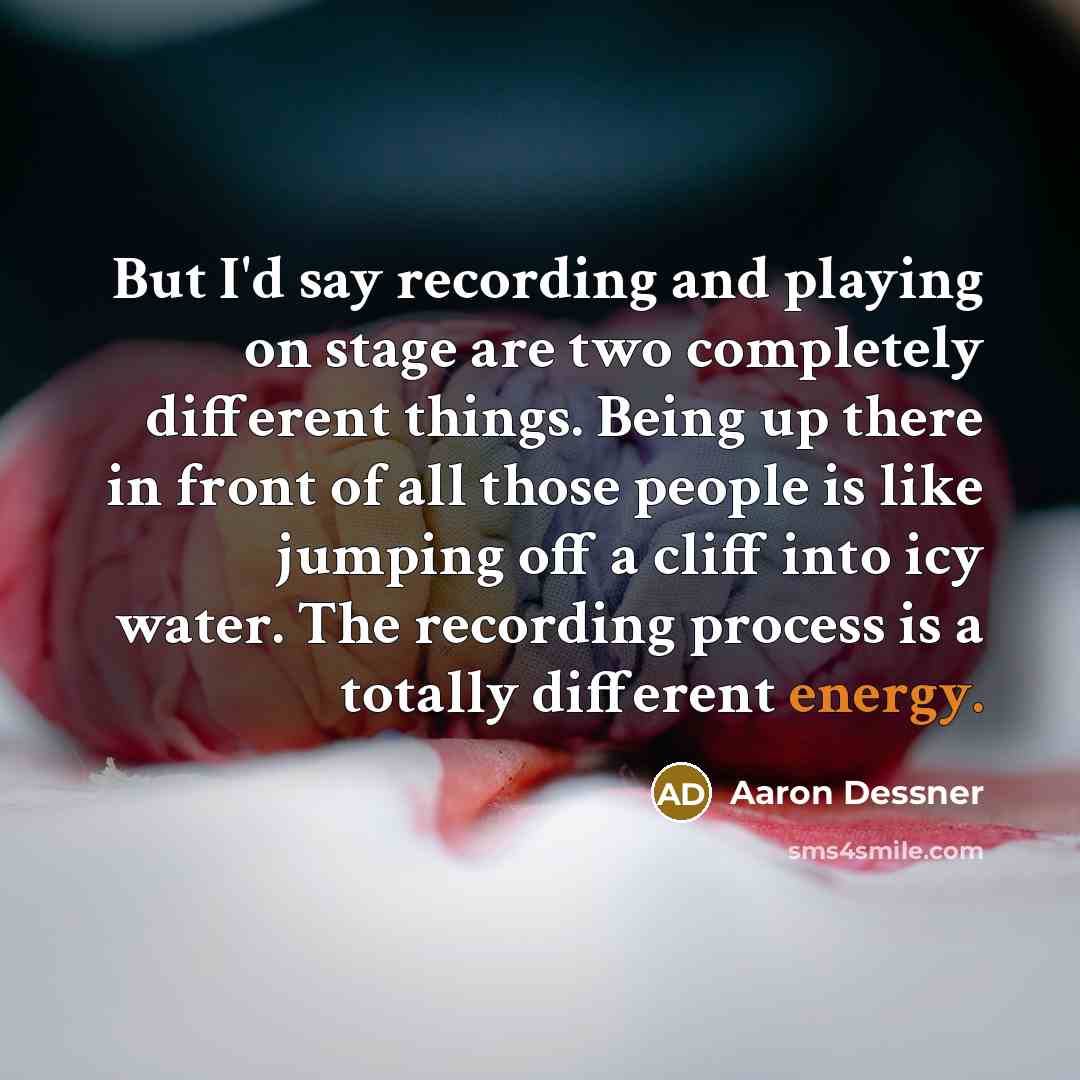 “But I'd say recording and playing on stage are two completely different things. Being up there in front of all those people is like jumping off a cliff into icy water. The recording process is a totally different energy.” quote by Aaron Dessner