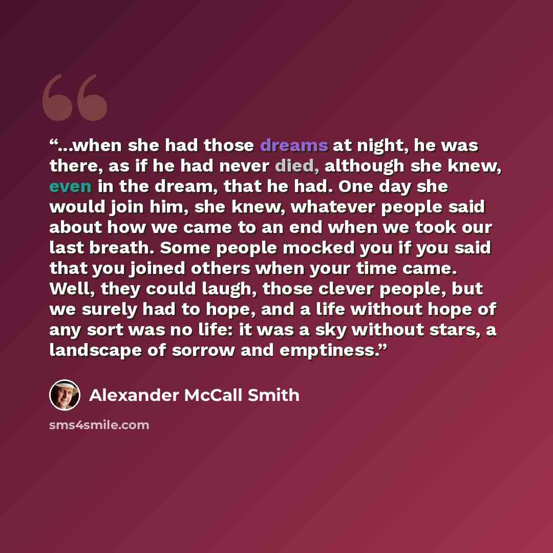 “...when she had those dreams at night, he was there, as if he had never died, although she knew, even in the dream, that he had. One day she would join him, she knew, whatever people said about how we came to an end when we took our last breath. Some people mocked you if you said that you joined…” quote by Alexander McCall Smith