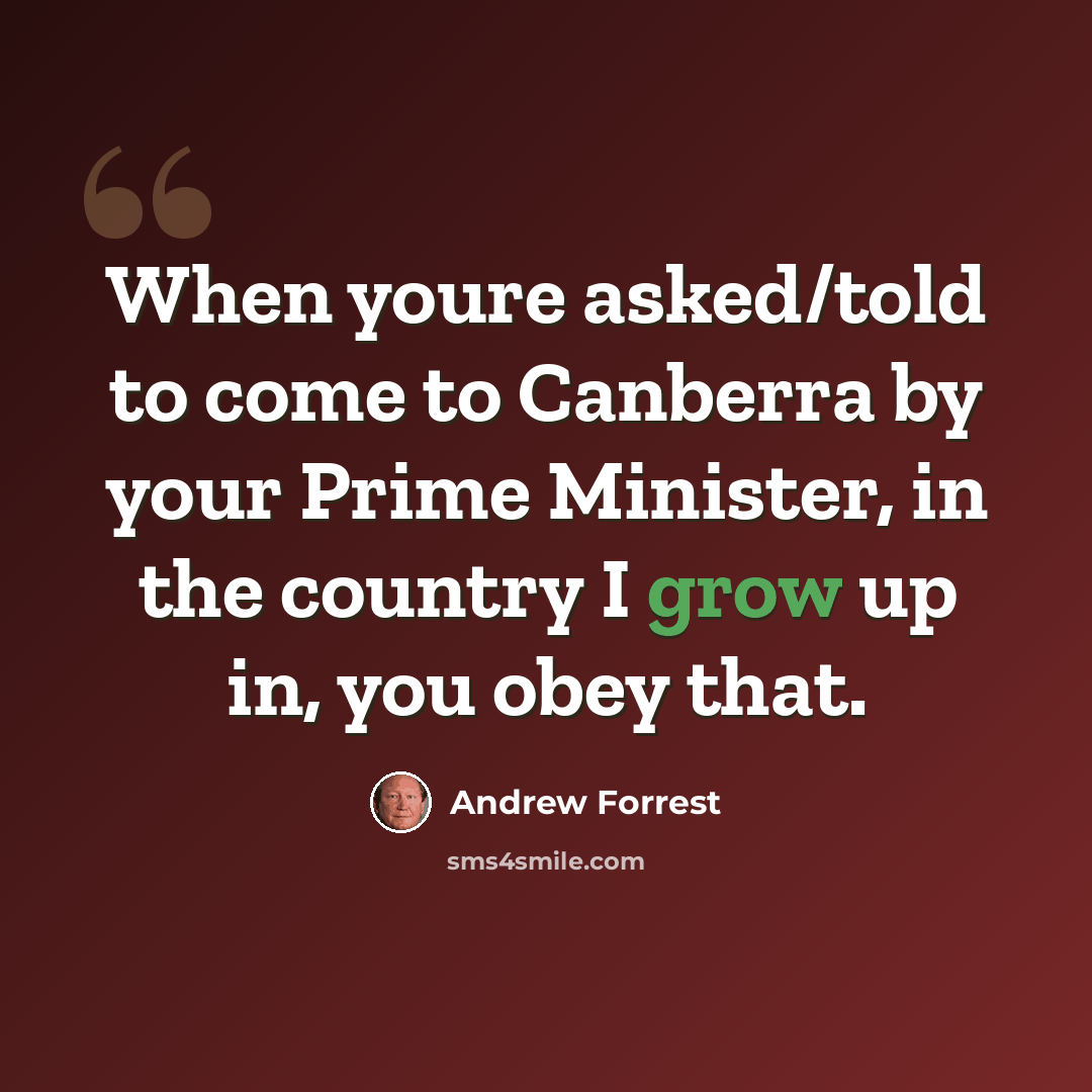 “When youre asked/told to come to Canberra by your Prime Minister, in the country I grow up in, you obey that.” quote by Andrew Forrest