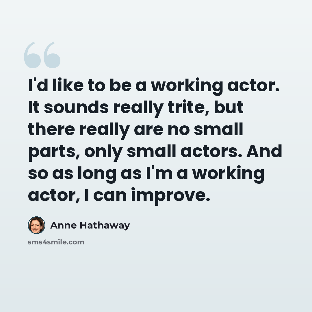 “I'd like to be a working actor. It sounds really trite, but there really are no small parts, only small actors. And so as long as I'm a working actor, I can improve.” quote by Anne Hathaway