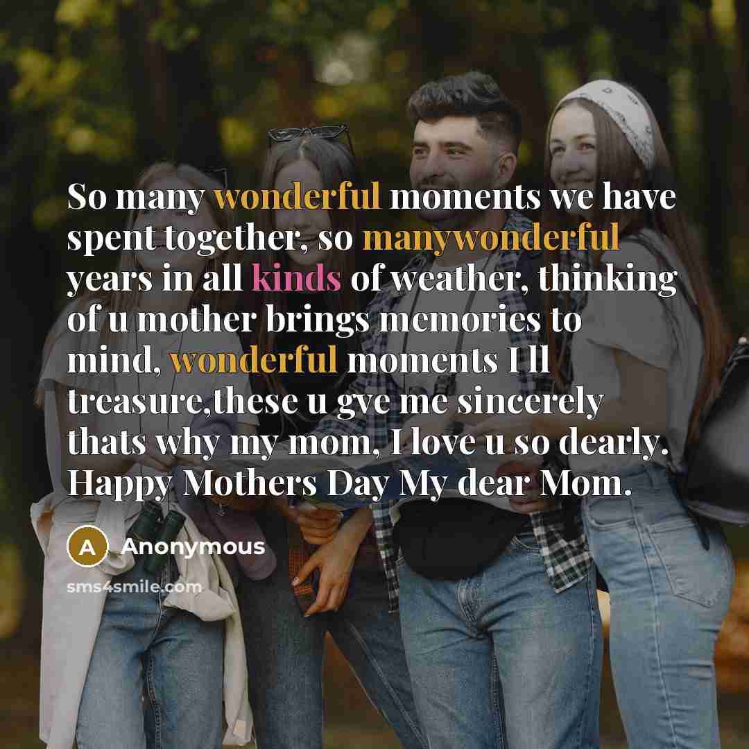 “So many wonderful moments we have spent together, so manywonderful years in all kinds of weather, thinking of u mother brings memories to mind, wonderful moments I ll treasure,these u gve me sincerely thats why my mom, I love u so dearly. Happy Mothers Day My dear Mom.” quote by Anonymous