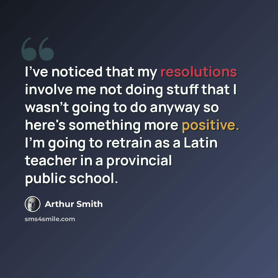 “I've noticed that my resolutions involve me not doing stuff that I wasn't going to do anyway so here's something more positive. I'm going to retrain as a Latin teacher in a provincial public school.” quote by Arthur Smith
