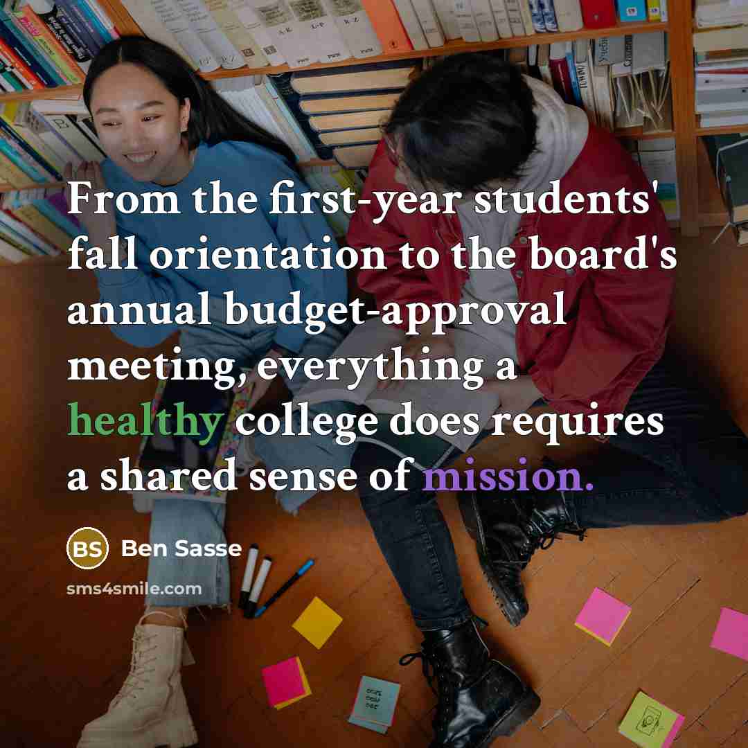 “From the first-year students' fall orientation to the board's annual budget-approval meeting, everything a healthy college does requires a shared sense of mission.” quote by Ben Sasse