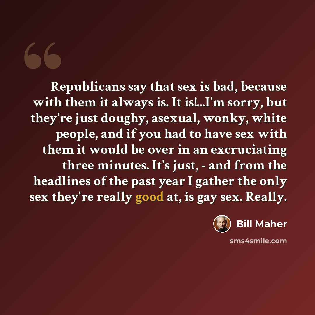 “Republicans say that sex is bad, because with them it always is. It is!...I'm sorry, but they're just doughy, asexual, wonky, white people, and if you had to have sex with them it would be over in an excruciating three minutes. It's just, - and from the headlines of the past year I gather the only…” quote by Bill Maher
