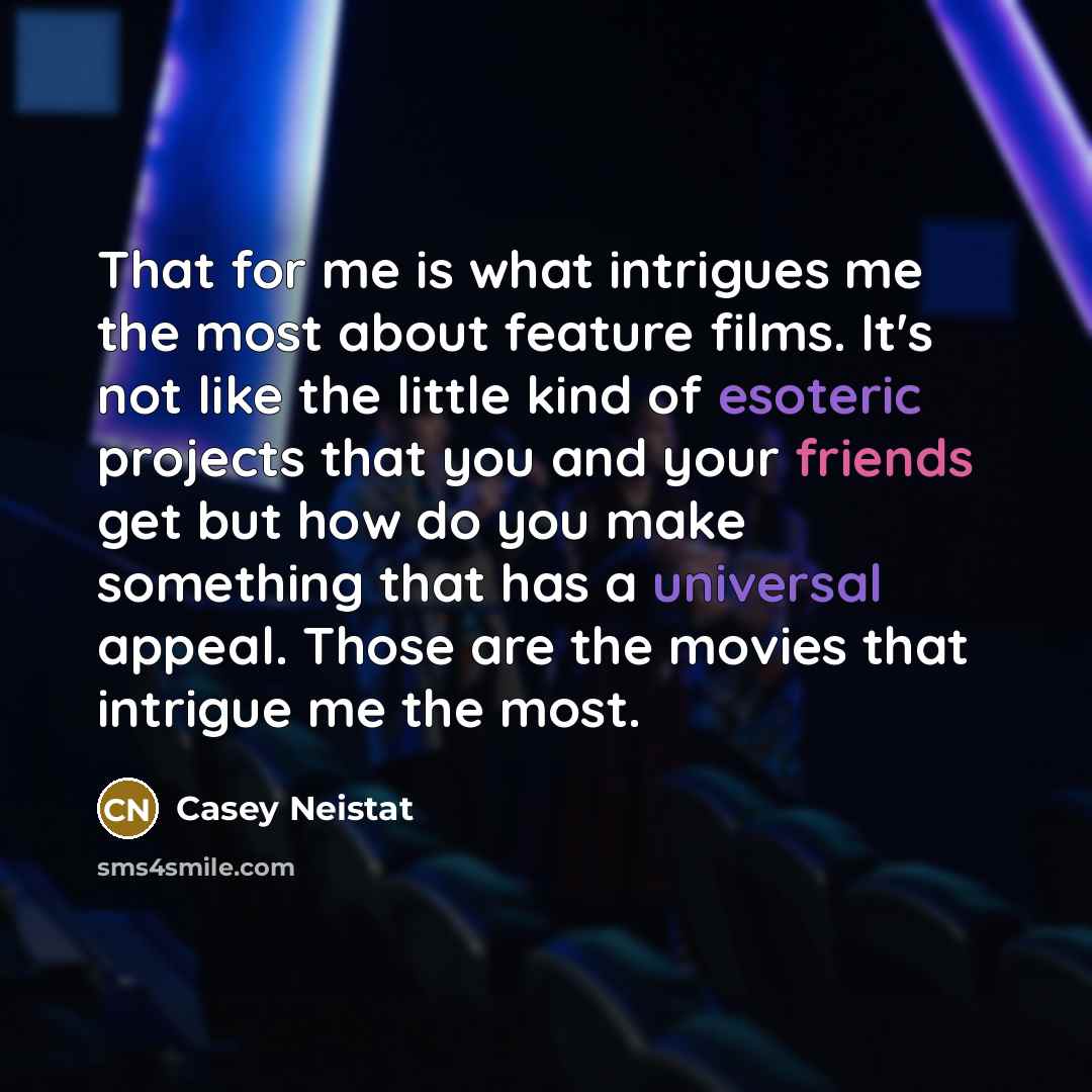 “That for me is what intrigues me the most about feature films. It's not like the little kind of esoteric projects that you and your friends get but how do you make something that has a universal appeal. Those are the movies that intrigue me the most.” quote by Casey Neistat
