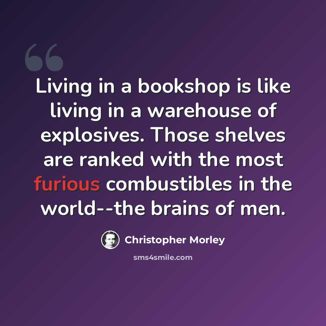 “Living in a bookshop is like living in a warehouse of explosives. Those shelves are ranked with the most furious combustibles in the world--the brains of men.” quote by Christopher Morley