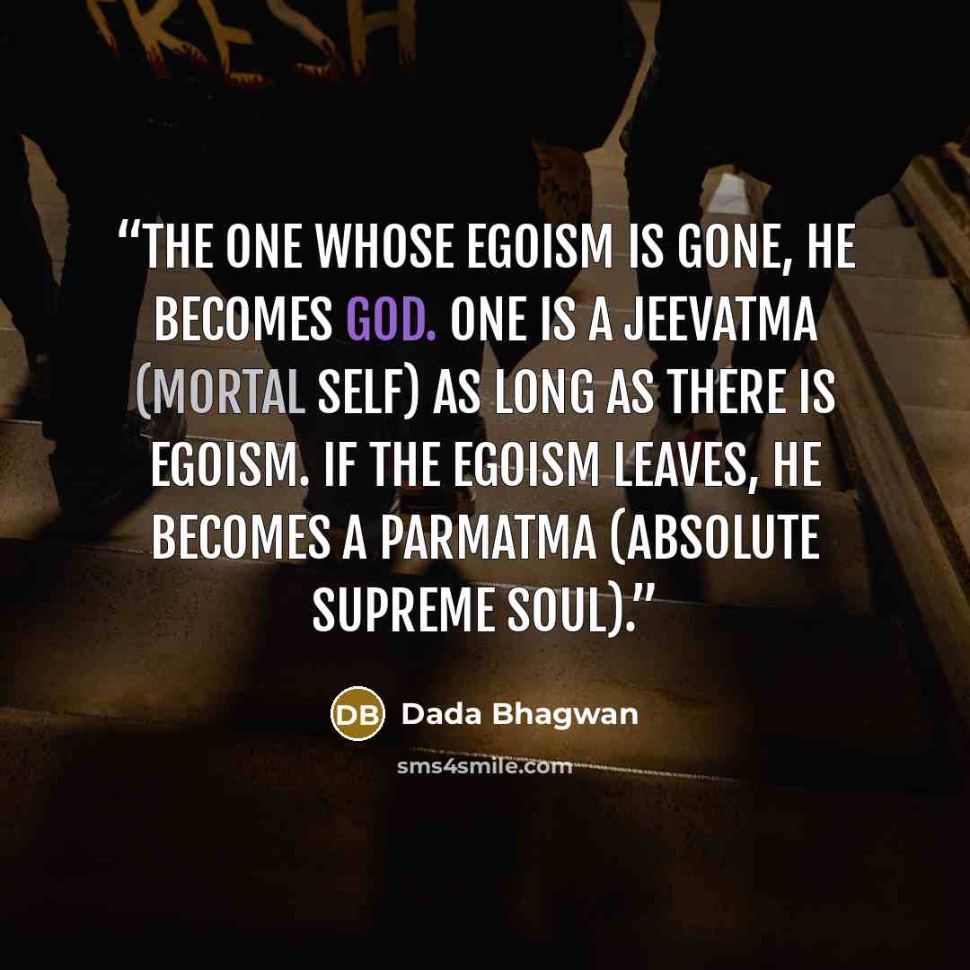 “The one whose egoism is gone, he becomes God. One is a Jeevatma (mortal self) as long as there is egoism. If the egoism leaves, he becomes a Parmatma (Absolute Supreme Soul).” quote by Dada Bhagwan