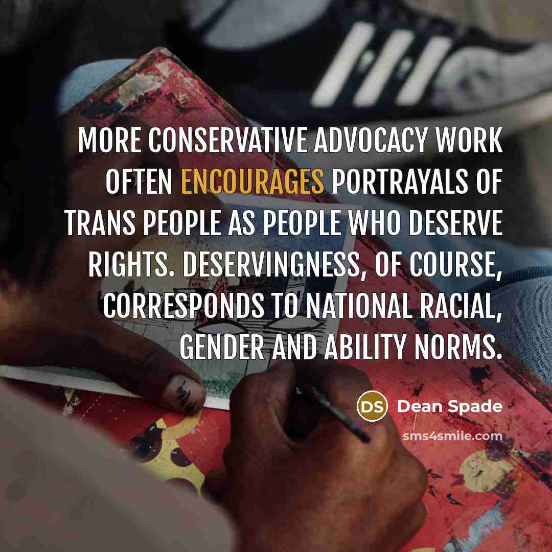 “More conservative advocacy work often encourages portrayals of trans people as people who deserve rights. Deservingness, of course, corresponds to national racial, gender and ability norms.” quote by Dean Spade