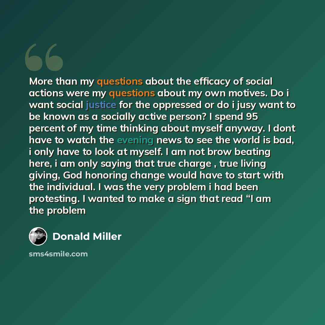 “More than my questions about the efficacy of social actions were my questions about my own motives. Do i want social justice for the oppressed or do i jusy want to be known as a socially active person? I spend 95 percent of my time thinking about myself anyway. I dont have to watch the evening…” quote by Donald Miller