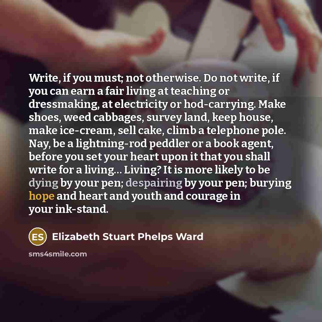 “Write, if you must; not otherwise. Do not write, if you can earn a fair living at teaching or dressmaking, at electricity or hod-carrying. Make shoes, weed cabbages, survey land, keep house, make ice-cream, sell cake, climb a telephone pole. Nay, be a lightning-rod peddler or a book agent, before…” quote by Elizabeth Stuart Phelps Ward