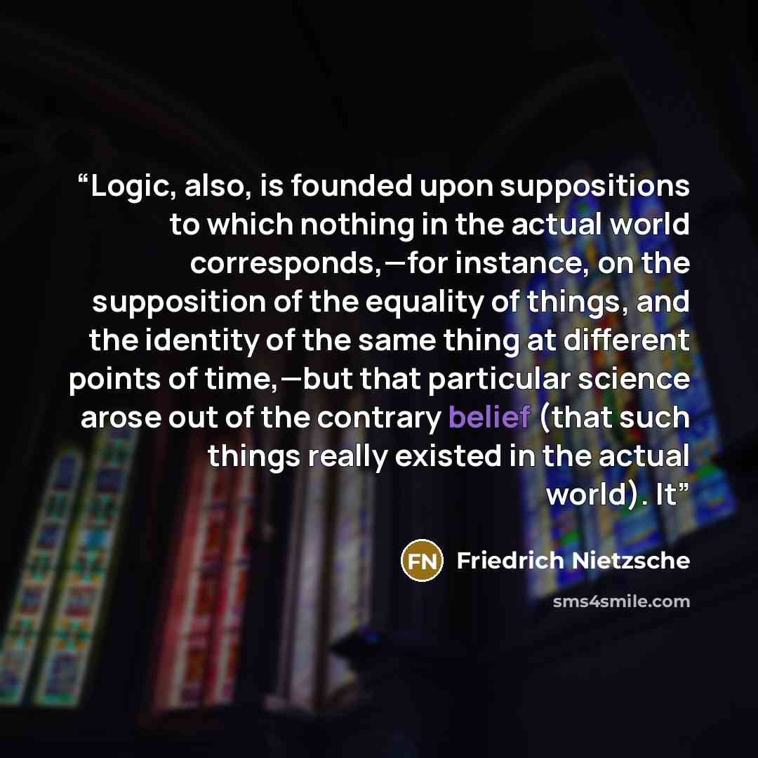 “Logic, also, is founded upon suppositions to which nothing in the actual world corresponds,—for instance, on the supposition of the equality of things, and the identity of the same thing at different points of time,—but that particular science arose out of the contrary belief (that such things…” quote by Friedrich Nietzsche