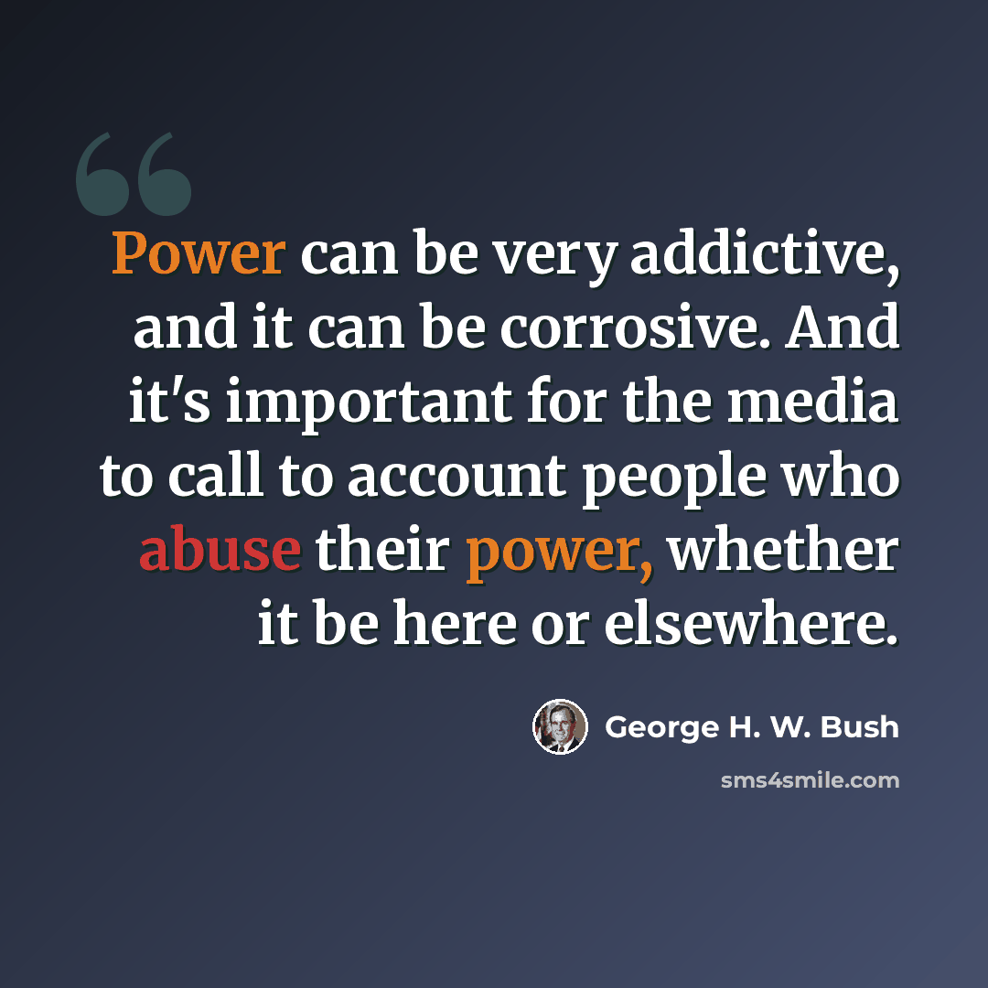 “Power can be very addictive, and it can be corrosive. And it's important for the media to call to account people who abuse their power, whether it be here or elsewhere.” quote by George H. W. Bush