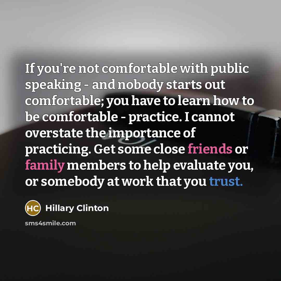 “If you're not comfortable with public speaking - and nobody starts out comfortable; you have to learn how to be comfortable - practice. I cannot overstate the importance of practicing. Get some close friends or family members to help evaluate you, or somebody at work that you trust.” quote by Hillary Clinton