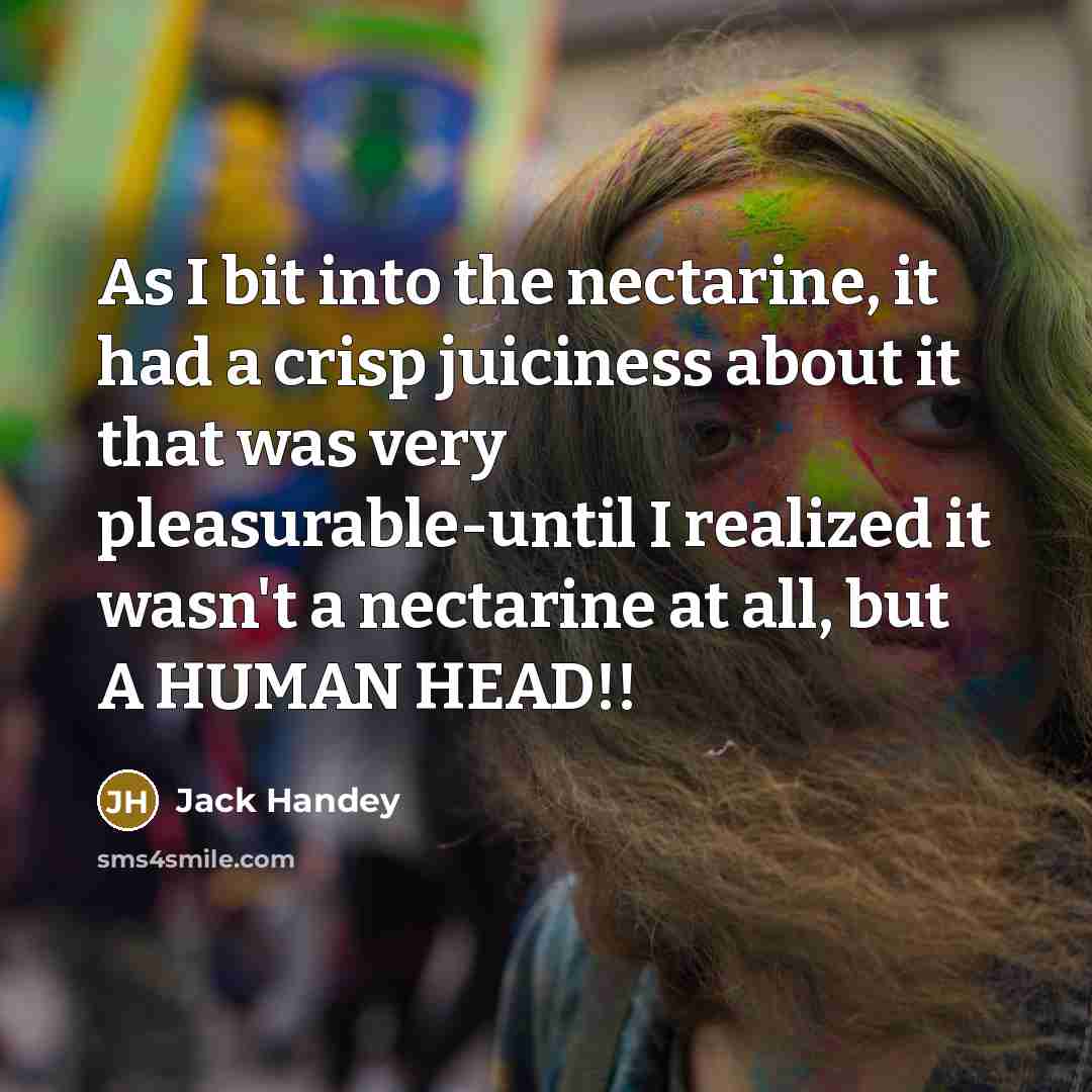 “As I bit into the nectarine, it had a crisp juiciness about it that was very pleasurable-until I realized it wasn't a nectarine at all, but A HUMAN HEAD!!” quote by Jack Handey
