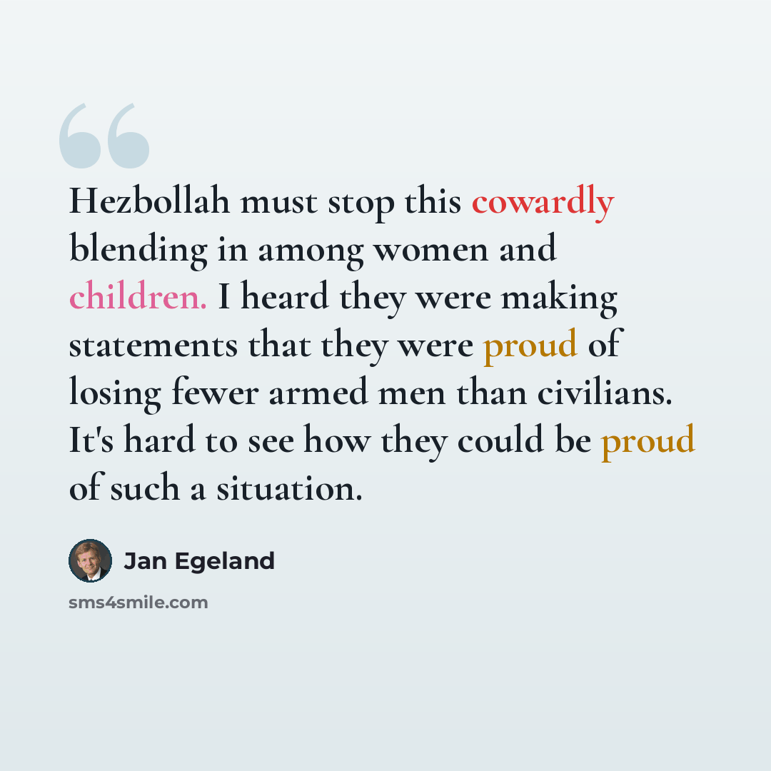 “Hezbollah must stop this cowardly blending in among women and children. I heard they were making statements that they were proud of losing fewer armed men than civilians. It's hard to see how they could be proud of such a situation.” quote by Jan Egeland