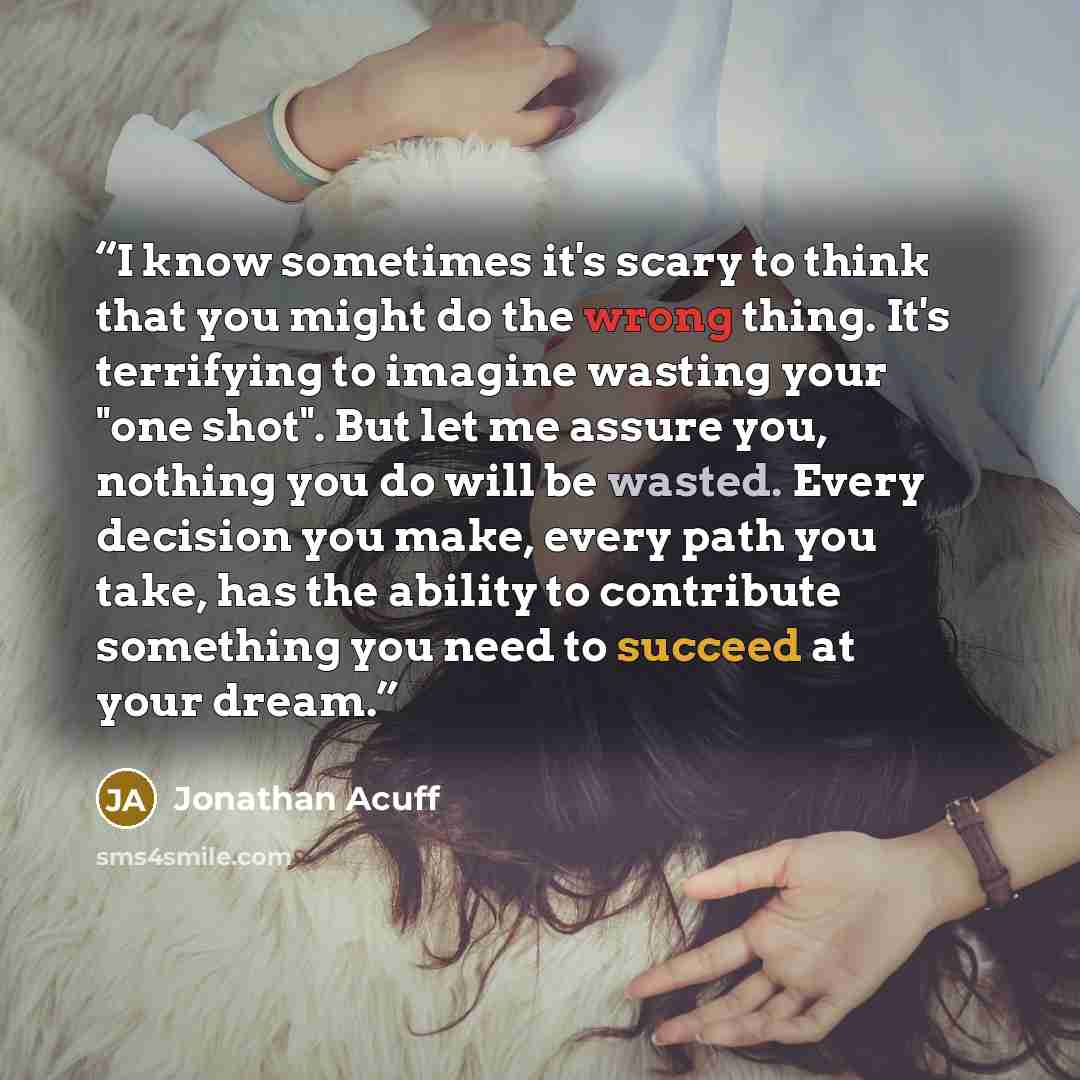 “I know sometimes it's scary to think that you might do the wrong thing. It's terrifying to imagine wasting your "one shot". But let me assure you, nothing you do will be wasted. Every decision you make, every path you take, has the ability to contribute something you need to succeed at your dream.” quote by Jonathan Acuff