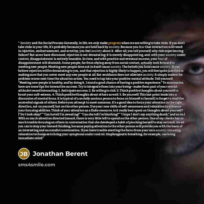“Anxiety and the Social Process Generally, in life, we only make progress when we are willing to take risks. If you don’t take risks in your life, it’s probably because you are held back by anxiety. Because you fear that interaction will result in rejection, embarrassment, and scrutiny, you feel…” quote by Jonathan Berent